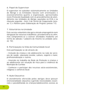 30
6. Papel do Supervisor
O supervisor irá subsidiar sistematicamente as Unidades
de Abrigo e as Entidades Sociais com orientações e
assessoramentos quanto a organização, apresentados
neste Protocolo Qualidade com os procedimentos de aten-
dimento nas Unidades de Abrigo, pautadas no ECA e na
cláusula segunda - item 3 do Termo de Cooperação (ane-
xo 1) e Roteiro para Elaboração de Projeto (anexo 17)
7. Voluntários na Unidade
Este serviço voluntário não gera vínculo empregatício nem
obrigação de natureza trabalhista, previdenciária ou afim,
mas compromete-se a exercer atividades mediante um
termo de adesão / cadastro do mesmo na unidade (ane-
xo 16).
8. Participação na Vida da Comunidade local
Esta participação se dá através de:
- Inclusão da criança e do adolescente na rede de servi-
ços de saúde, educação escolar, cultura, esporte e lazer,
profissionalização e outros.
- Inserção no trabalho da Rede de Proteção à criança e
ao adolescente em situação de risco para a violência do
Município de Curitiba
- Conhecer e participar dos recursos sócio-assistenciais,
religioso e comércio local.
9. Ação Educativa
O atendimento oferecido pelos abrigos deve possuir
intencionalidade educativa suprindo necessidades essen-
ciais e possibilitando às crianças/adolescentes acesso as
 