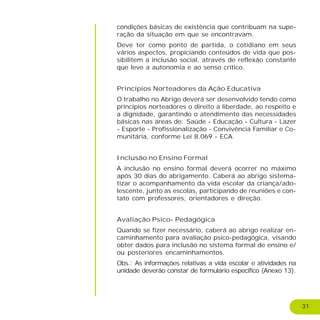 31
condições básicas de existência que contribuam na supe-
ração da situação em que se encontravam.
Deve ter como ponto de partida, o cotidiano em seus
vários aspectos, propiciando conteúdos de vida que pos-
sibilitem a inclusão social, através de reflexão constante
que leve a autonomia e ao senso crítico.
Princípios Norteadores da Ação Educativa
O trabalho no Abrigo deverá ser desenvolvido tendo como
princípios norteadores o direito a liberdade, ao respeito e
a dignidade, garantindo o atendimento das necessidades
básicas nas áreas de: Saúde - Educação - Cultura - Lazer
- Esporte - Profissionalização - Convivência Familiar e Co-
munitária, conforme Lei 8.069 - ECA.
Inclusão no Ensino Formal
A inclusão no ensino formal deverá ocorrer no máximo
após 30 dias do abrigamento. Caberá ao abrigo sistema-
tizar o acompanhamento da vida escolar da criança/ado-
lescente, junto as escolas, participando de reuniões e con-
tato com professores, orientadores e direção.
Avaliação Psico- Pedagógica
Quando se fizer necessário, caberá ao abrigo realizar en-
caminhamento para avaliação psico-pedagógica, visando
obter dados para inclusão no sistema formal de ensino e/
ou posteriores encaminhamentos.
Obs.: As informações relativas a vida escolar e atividades na
unidade deverão constar de formulário específico (Anexo 13).
 