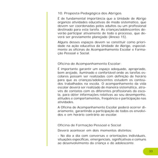 33
10. Proposta Pedagógica dos Abrigos
É de fundamental importância que a Unidade de Abrigo
organize atividades educativas de modo sistemático, que
devem ser coordenadas pelos adultos ou um profissional
destinado para esta tarefa. As crianças/adolescentes de-
verão participar ativamente de todo o processo, que de-
verá ser previamente planejado (Anexo 15).
Alguns desses espaços devem se constituir como priori-
dade na ação educativa da Unidade de Abrigo, especial-
mente as oficinas de Acompanhamento Escolar e Forma-
ção Pessoal e Social.
Oficina de Acompanhamento Escolar:
É importante garantir um espaço adequado, apropriado,
bem arejado, iluminado e confortável onde as tarefas es-
colares possam ser realizadas com definição de horário
para que as crianças/adolescentes estudem os conteú-
dos trabalhados na escola. O acompanhamento da vida
escolar deverá ser realizado de maneira sistemática, atra-
vés de contatos com os diferentes profissionais da esco-
la, para obter informações relativas ao seu desempenho,
atitudes e comportamentos, freqüência e participação nas
atividades.
A Oficina de Acompanhamento Escolar poderá ocorrer di-
ariamente, garantindo a participação de todos os envolvi-
dos e em horário contrário ao escolar.
Oficina de Formação Pessoal e Social
Deverá acontecer em dois momentos distintos:
- No dia a dia com conversas e orientações individuais,
situações específicas, emergenciais, significativas e comuns
ao desenvolvimento da criança e do adolescente.
 