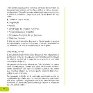 34
- De forma organizada e coletiva, através de reuniões ou
discussões de acordo com a faixa etária e com o interes-
se do grupo. Entendemos que alguns conteúdos permeiam
a vida e o cotidiano, sugerimos que façam parte do tra-
balho.:
• Cuidados com a saúde
• Drogadição
• Valores
• Construção de relações humanas
• Preparação para o trabalho
• Concepção histórica do ser humano
• Direitos e deveres
A Oficina de Formação Pessoal e Social poderá ocorrer
semanalmente com encontros em horários diferenciados
de maneira que todos os envolvidos participem.
Oficina do Jornal
É de fundamental importância despertar nos educandos o
gosto pela leitura e isso poderá ser feito também através
da oficina do jornal, a qual deverá acontecer em dois
momentos distintos.
No primeiro momento deverá ser feito a leitura do jornal
com os educandos, sendo que essa leitura será interes-
sante acontecer tão logo se receba o jornal, de forma
que envolva a todos ou a maior parte possível dos envol-
vidos nesse processo.
No segundo instante será realizado um debate entre os
educandos de modo que os memsos possam comparti-
lhar suas opiniões, sugestões e críticas, onde haverá um
educador ou mediador que esclareça a todos a estrutura
de um jornal como:
 