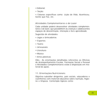 35
• Editorial;
• Seção;
• Colunas específicas como: Lição de Vida, Aconteceu,
Gente que Faz, etc.
Atividades Complementares e de Lazer
Cada unidade poderá desenvolver atividades complemen-
tares e de lazer, que possibilitem às crianças e adolescentes
espaços de descontração, interação e livre aprendizado.
Sugestão de atividades:
• Jogos e brincadeiras
• Esportes
• Teatro
• Artesanato
• Literatura
• Música
• Artes plásticas
Obs.: As orientações detalhadas referentes as Oficinas
de Acompanhamento Escolar, Formação Social e Pessoal
e Atividades Complementares estão à disposição em ma-
terial de apoio.
11. Orientações Nutricionais:
Objetiva subsidiar dirigentes, pais sociais, educadores e
cozinheiros com material educativo sobre nutrição, higie-
ne e limpeza. Contempla tópicos como:
 