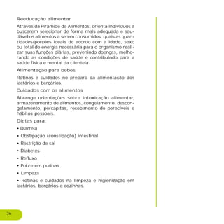 36
Reeducação alimentar
Através da Pirâmide de Alimentos, orienta indivíduos a
buscarem selecionar de forma mais adequada e sau-
dável os alimentos a serem consumidos, quais as quan-
tidades/porções ideais de acordo com a idade, sexo
ou total de energia necessária para o organismo reali-
zar suas funções diárias, prevenindo doenças, melho-
rando as condições de saúde e contribuindo para a
saúde física e mental da clientela.
Alimentação para bebês
Rotinas e cuidados no preparo da alimentação dos
lactários e berçários.
Cuidados com os alimentos
Abrange orientações sobre intoxicação alimentar,
armazenamento de alimentos, congelamento, descon-
gelamento, percapitas, recebimento de perecíveis e
hábitos pessoais.
Dietas para:
• Diarréia
• Obstipação (constipação) intestinal
• Restrição de sal
• Diabetes
• Refluxo
• Pobre em purinas
• Limpeza
• Rotinas e cuidados na limpeza e higienização em
lactários, berçários e cozinhas.
 