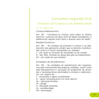47
Conceitos segundo ECA
Estatuto da Criança e do Adolescente
Lei nº 8069/90
Criança/Adolescente:
Art. 02 - "Considera-se criança, para todos os efeitos
desta lei, a pessoa até doze anos de idade incompletos, e
adolescente aquela entre doze e dezoito anos de idade".
Medida Protetiva:
Art. 98 - "As medidas de proteção à criança e ao ado-
lescente são aplicáveis sempre que os direitos reconheci-
dos nesta Lei forem ameaçados ou violados:
I - por ação ou omissão da sociedade ou do estado;
II - por falta, omissão ou abuso dos pais ou responsáveis;
III - em razão de sua conduta".
Entidades de Atendimento:
Art. 90 - "As entidades de atendimento são responsá-
veis pela manutenção das próprias unidades, assim como
pelo planejamento e execução de programas de prote-
ção e socioeducativos destinados à crianças e adolescen-
tes, em regime de:
I - orientação e apoio sociofamiliar;
II - apoio socioeducativo em meio aberto;
III - colocação familiar;
IV - abrigo;
V - liberdade assistida;
VI - semiliberdade;
VII - internação”.
 