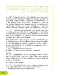 48
Inscrição no Conselho Municipal dos
Direitos da Criança e do Adolescente
de Curitiba - COMTIBA
Art. 90 - Parágrafo Único: "As entidades governamentais
e não-governamentais deverão proceder à inscrição de seus
programas, especificando os regimes de atendimento, na
forma definida neste artigo, junto ao Conselho Municipal
dos Direitos da Criança e do Adolescente, o qual manterá
registro das inscrições e de suas alterações, do que fará
comunicação ao Conselho Tutelar e à autoridade judiciária".
Art. 91 - "As entidades não-governamentais somente
poderão funcionar depois de registrados no Conselho
Municipal dos Direitos da Criança e do Adolescente, o qual
comunicará o registro ao Conselho Tutelar e à autoridade
judiciária da respectiva localidade.
Parágrafo Único - Será negado o registro à entidade que:
a) não ofereça instalações físicas em condições adequa-
das de habitabilidade, higiene, salubridade e segurança;
b) não apresente plano de trabalho compatível com os
princípios desta lei;
c) esteja irregularmente constituída;
d) tenha em seus quadros pessoais inidôneas".
Abrigo:
Art. 101 - Parágrafo Único. "O abrigo é medida provi-
sória e excepcional, utilizável como forma de transição
para a colocação em família substituta não implicando pri-
vação de liberdade".
Princípios dos Abrigos
Art. 92 - "As entidades que desenvolvam programas de
abrigo deverão adotar os seguintes princípios:
I - preservação dos vínculos familiares;
 