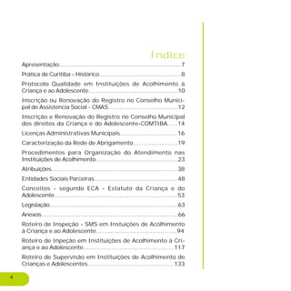 4
Índice
Apresentação...............................................................7
Prática de Curitiba - Histórico...........................................8
Protocolo Qualidade em Instituições de Acolhimento à
Criança e ao Adolescente...............................................10
Inscrição ou Renovação do Registro no Conselho Munici-
pal de Assistencia Social - CMAS....................................12
Inscrição e Renovação do Registro no Conselho Municipal
dos direitos da Criança e do Adolescente-COMTIBA.....14
Licenças Administrativas Municipais.............................16
Caracterização da Rede de Abrigamento......................19
Procedimentos para Organização do Atendimento nas
Instituições de Acolhimento...........................................23
Atribuições...................................................................38
Entidades Sociais Parceiras............................................48
Conceitos - segundo ECA - Estatuto da Criança e do
Adolescente..................................................................53
Legislação....................................................................63
Anexos.........................................................................66
Roteiro de Inspeção - SMS em Instuições de Acolhimento
à Criança e ao Adolescente........................................94
Roteiro de Inpeção em Instituições de Acolhimento à Cri-
ança e ao Adolescente.............................................117
Roteiro de Supervisão em Instituições de Acolhimento de
Crianças e Adolescentes............................................133
 