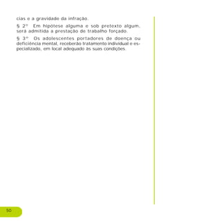 50
cias e a gravidade da infração.
§ 2º Em hipótese alguma e sob pretexto algum,
será admitida a prestação de trabalho forçado.
§ 3º Os adolescentes portadores de doença ou
deficiência mental, receberão tratamento individual e es-
pecializado, em local adequado às suas condições.
 