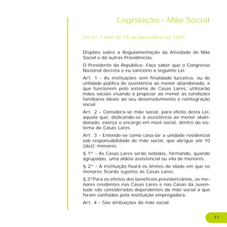 51
Legislação - Mãe Social
Lei nº 7.644 de 18 de dezembro de 1987
Dispões sobre a Regulamentação da Atividade de Mãe
Social e dá outras Providências.
O Presidente da República: Faço saber que o Congresso
Nacional decreta e eu sanciono a seguinte Lei:
Art. 1 - As instituições sem finalidade lucrativa, ou de
utilidade pública de assistência ao menor abandonado, e
que funcionem pelo sistema de Casas Lares, utilizarão
mães sociais visando a propiciar ao menor as condições
familiares ideais ao seu desenvolvimento e reintegração
social.
Art. 2 - Considera-se mãe social, para efeito desta Lei,
aquela que, dedicando-se à assistência ao menor aban-
donado, exerça o encargo em nível social, dentro do sis-
tema de Casas Lares.
Art. 3 - Entende-se como casa-lar a unidade residencial
sob responsabilidade de mãe social, que abrigue até 10
(dez) menores.
§ 1º - As Casas Lares serão isoladas, formando, quando
agrupadas, uma aldeia assistencial ou vila de menores.
§ 2º - A instituição fixará os limites de idade em que os
menores ficarão sujeitos às Casas Lares.
§ 3ºPara os efeitos dos benefícios previdenciários, os me-
nores residentes nas Casas Lares e nas Casas da Juven-
tude são considerados dependentes da mãe social a que
foram confiados pela instituição empregadora.
Art. 4 - São atribuições da mãe social:
 