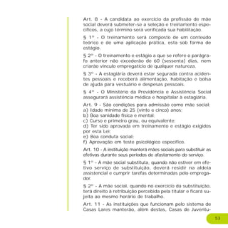 53
Art. 8 - A candidata ao exercício da profissão de mãe
social deverá submeter-se a seleção e treinamento espe-
cíficos, a cujo término será verificada sua habilitação.
§ 1º - O treinamento será composto de um conteúdo
teórico e de uma aplicação prática, esta sob forma de
estágio.
§ 2º - O treinamento e estágio a que se refere o parágra-
fo anterior não excederão de 60 (sessenta) dias, nem
criarão vínculo empregatício de qualquer natureza.
§ 3º - A estagiária deverá estar segurada contra aciden-
tes pessoais e receberá alimentação, habitação e bolsa
de ajuda para vestuário e despesas pessoais.
§ 4º - O Ministério da Previdência e Assistência Social
assegurará assistência médica e hospitalar à estagiária.
Art. 9 - São condições para admissão como mãe social:
a) Idade mínima de 25 (vinte e cinco) anos;
b) Boa sanidade física e mental;
c) Curso e primeiro grau, ou equivalente;
d) Ter sido aprovada em treinamento e estágio exigidos
por esta Lei;
e) Boa conduta social;
f) Aprovação em teste psicológico específico.
Art. 10 - A instituição manterá mães sociais para substituir as
efetivas durante seus períodos de afastamento do serviço.
§ 1º - A mãe social substituta, quando não estiver em efe-
tivo serviço de substituição, deverá residir na aldeia
assistencial e cumprir tarefas determinadas pelo emprega-
dor.
§ 2º - A mãe social, quando no exercício da substituição,
terá direito à retribuição percebida pela titular e ficará su-
jeita ao mesmo horário de trabalho.
Art. 11 - As instituições que funcionam pelo sistema de
Casas Lares manterão, além destas, Casas de Juventu-
 