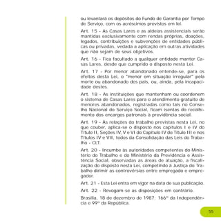 55
ou levantará os depósitos do Fundo de Garantia por Tempo
de Serviço, com os acréscimos previstos em lei.
Art. 15 - As Casas Lares e as aldeias assistenciais serão
mantidas exclusivamente com rendas próprias, doações,
legados, contribuições e subvenções de entidades públi-
cas ou privadas, vedada a aplicação em outras atividades
que não sejam de seus objetivos.
Art. 16 - Fica facultado a qualquer entidade manter Ca-
sas Lares, desde que cumprido o disposto nesta Lei.
Art. 17 - Por menor abandonado entende-se, para os
efeitos desta Lei, o "menor em situação irregular" pela
morte ou abandonado dos pais, ou, ainda, pela incapaci-
dade destes.
Art. 18 - As instituições que mantenham ou coordenem
o sistema de Casas Lares para o atendimento gratuito de
menores abandonados, registradas como tais no Conse-
lho Nacional do Serviço Social, ficam isentas do recolhi-
mento dos encargos patronais à previdência social.
Art. 19 - Às relações do trabalho previstas nesta Lei, no
que couber, aplica-se o disposto nos capítulos I e IV do
Título II, Seções IV, V e VI do Capítulo IV do Título III e nos
Títulos IV e VII, todos da Consolidação das Leis do Traba-
lho - CLT.
Art. 20 - Incumbe às autoridades competentes do Minis-
tério do Trabalho e do Ministério da Previdência e Assis-
tência Social, observadas as áreas de atuação, a fiscali-
zação do disposto nesta Lei, competindo à Justiça do Tra-
balho dirimir as controvérsias entre empregado e empre-
gador.
Art. 21 - Esta Lei entra em vigor na data de sua publicação.
Art. 22 - Revogam-se as disposições em contrário.
Brasília, 18 de dezembro de 1987; 166º da Independên-
cia e 99º da República.
 