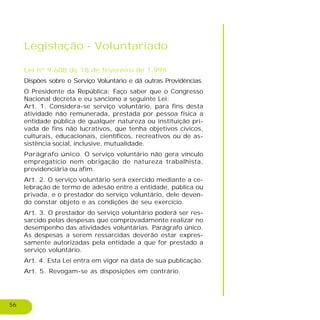 56
Legislação - Voluntariado
Lei nº 9.608 de 18 de fevereiro de 1.998
Dispões sobre o Serviço Voluntário e dá outras Providências.
O Presidente da República: Faço saber que o Congresso
Nacional decreta e eu sanciono a seguinte Lei:
Art. 1. Considera-se serviço voluntário, para fins desta
atividade não remunerada, prestada por pessoa física a
entidade pública de qualquer natureza ou instituição pri-
vada de fins não lucrativos, que tenha objetivos cívicos,
culturais, educacionais, científicos, recreativos ou de as-
sistência social, inclusive, mutualidade.
Parágrafo único. O serviço voluntário não gera vínculo
empregatício nem obrigação de natureza trabalhista,
previdenciária ou afim.
Art. 2. O serviço voluntário será exercido mediante a ce-
lebração de termo de adesão entre a entidade, pública ou
privada, e o prestador do serviço voluntário, dele deven-
do constar objeto e as condições de seu exercício.
Art. 3. O prestador do serviço voluntário poderá ser res-
sarcido pelas despesas que comprovadamente realizar no
desempenho das atividades voluntárias. Parágrafo único.
As despesas a serem ressarcidas deverão estar expres-
samente autorizadas pela entidade a que for prestado a
serviço voluntário.
Art. 4. Esta Lei entra em vigor na data de sua publicação.
Art. 5. Revogam-se as disposições em contrário.
 