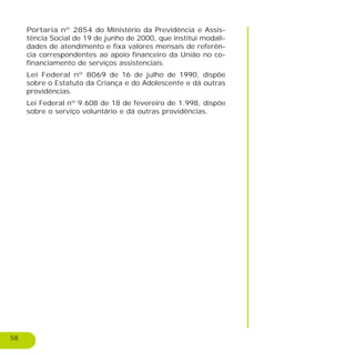 58
Portaria nº 2854 do Ministério da Previdência e Assis-
tência Social de 19 de junho de 2000, que institui modali-
dades de atendimento e fixa valores mensais de referên-
cia correspondentes ao apoio financeiro da União no co-
financiamento de serviços assistenciais.
Lei Federal nº 8069 de 16 de julho de 1990, dispõe
sobre o Estatuto da Criança e do Adolescente e dá outras
providências.
Lei Federal nº 9.608 de 18 de fevereiro de 1.998, dispõe
sobre o serviço voluntário e dá outras providências.
 