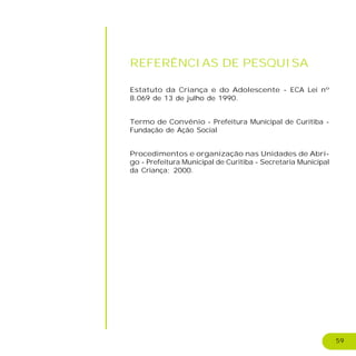 59
REFERÊNCIAS DE PESQUISA
Estatuto da Criança e do Adolescente - ECA Lei nº
8.069 de 13 de julho de 1990.
Termo de Convênio - Prefeitura Municipal de Curitiba -
Fundação de Ação Social
Procedimentos e organização nas Unidades de Abri-
go - Prefeitura Municipal de Curitiba - Secretaria Municipal
da Criança; 2000.
 