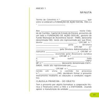 61
ANEXO 1
MINUTA
Termo de Convênio n.º ____________________, que
entre si celebram a FUNDAÇÃO DE AÇÃO SOCIAL FAS e a
- _____________________
Aos _____________________________, nesta Cida-
de de Curitiba, Capital do Estado do Paraná, presentes de
um lado a FUNDAÇÃO DE AÇÃO SOCIAL, gestora do
Fundo Municipal de Assistência Social - FMAS, doravante
denominada FAS, neste ato representada por sua Presi-
dente ________________________, CPF/MF n.º
________________, pela Diretora
______________________, CPF/MF nº
__________________, pela Diretora Administrativo Fi-
nanceira _________________________I, CPF/MF nº
_____________, assistida pela Assessora Jurídica
_________________, CPF/MF n.º _______________,
e, do outro lado
a_____________________________________ CNPJ/
MF n.º ______________, doravante denominada ENTI-
DADE, neste ato representada por_____
______________, CPF/MF n.º__________________,
tendo em vista o contido no processo
n.º_______________FAS, decidiram firmar o presente
instrumento mediante as cláusulas e condições seguin-
tes:
CLÁUSULA PRIMEIRA - DO OBJETO:
Tem o presente por objeto formalizar a cooperação téc-
nica e financeira entre a FAS e a ENTIDADE, visando
apoiar a manutenção da unidade __________________,
 