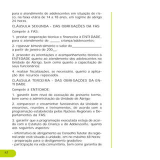 62
para o atendimento de adolescentes em situação de ris-
co, na faixa etária de 14 a 18 anos, em regime de abrigo
24 horas.
CLÁUSULA SEGUNDA - DAS OBRIGAÇÕES DA FAS
Compete à FAS:
1. prestar cooperação técnica e financeira à ENTIDADE,
para o atendimento de _____ criança/adolescentes;
2. repassar bimestralmente o valor de_______________
a partir de janeiro de 200__;
3. proceder as orientações e acompanhamento técnico à
ENTIDADE quanto ao atendimento dos adolescentes na
Unidade de Abrigo, bem como quanto a capacitação de
seus funcionários;
4. realizar fiscalizações, se necessário, quanto a aplica-
ção dos recursos repassados.
CLÁUSULA TERCEIRA - DAS OBRIGAÇÕES DA EN-
TIDADE
Compete à ENTIDADE:
1. garantir bom nível de execução do presente termo,
bem como a administração da Unidade de Abrigo;
2. comparecer e encaminhar funcionários da Unidade a
encontros, reuniões e treinamentos, de acordo com a
programação estabelecida pelos Núcleos Regionais e De-
partamentos da FAS;
3. garantir que a programação executada esteja de acor-
do com o Estatuto da Criança e do Adolescente, quanto
aos seguintes aspectos:
- informativo de abrigamento ao Conselho Tutelar da regio-
nal onde está situada a unidade, em no máximo 48 horas;
- preparação para o desligamento gradativo;
- participação na vida comunitária, bem como garantia de
 