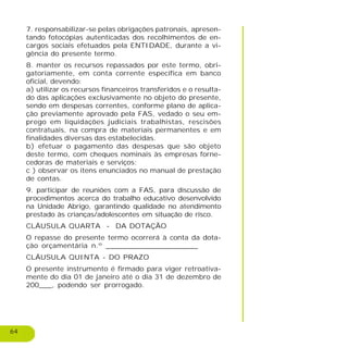 64
7. responsabilizar-se pelas obrigações patronais, apresen-
tando fotocópias autenticadas dos recolhimentos de en-
cargos sociais efetuados pela ENTIDADE, durante a vi-
gência do presente termo.
8. manter os recursos repassados por este termo, obri-
gatoriamente, em conta corrente específica em banco
oficial, devendo:
a) utilizar os recursos financeiros transferidos e o resulta-
do das aplicações exclusivamente no objeto do presente,
sendo em despesas correntes, conforme plano de aplica-
ção previamente aprovado pela FAS, vedado o seu em-
prego em liquidações judiciais trabalhistas, rescisões
contratuais, na compra de materiais permanentes e em
finalidades diversas das estabelecidas.
b) efetuar o pagamento das despesas que são objeto
deste termo, com cheques nominais às empresas forne-
cedoras de materiais e serviços;
c ) observar os itens enunciados no manual de prestação
de contas.
9. participar de reuniões com a FAS, para discussão de
procedimentos acerca do trabalho educativo desenvolvido
na Unidade Abrigo, garantindo qualidade no atendimento
prestado às crianças/adolescentes em situação de risco.
CLÁUSULA QUARTA - DA DOTAÇÃO
O repasse do presente termo ocorrerá à conta da dota-
ção orçamentária n.º _____________________
CLÁUSULA QUINTA - DO PRAZO
O presente instrumento é firmado para viger retroativa-
mente do dia 01 de janeiro até o dia 31 de dezembro de
200___, podendo ser prorrogado.
 