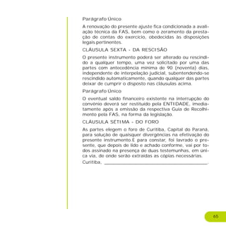 65
Parágrafo Único
A renovação do presente ajuste fica condicionada a avali-
ação técnica da FAS, bem como o zeramento da presta-
ção de contas do exercício, obedecidas às disposições
legais pertinentes.
CLÁUSULA SEXTA - DA RESCISÃO
O presente instrumento poderá ser alterado ou rescindi-
do a qualquer tempo, uma vez solicitado por uma das
partes com antecedência mínima de 90 (noventa) dias,
independente de interpelação judicial, subentendendo-se
rescindido automaticamente, quando qualquer das partes
deixar de cumprir o disposto nas cláusulas acima.
Parágrafo Único
O eventual saldo financeiro existente na interrupção do
convênio deverá ser restituído pela ENTIDADE, imedia-
tamente após a emissão da respectiva Guia de Recolhi-
mento pela FAS, na forma da legislação.
CLÁUSULA SÉTIMA - DO FORO
As partes elegem o foro de Curitiba, Capital do Paraná,
para solução de quaisquer divergências na efetivação do
presente instrumento.E para constar, foi lavrado o pre-
sente, que depois de lido e achado conforme, vai por to-
dos assinado na presença de duas testemunhas, em úni-
ca via, de onde serão extraídas as cópias necessárias.
Curitiba, ____________________________________.
 