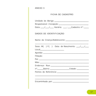 67
ANEXO 3
FICHA DE CADASTRO
Unidade de Abrigo:____________________________
Responsável /recepção:________________________
Data:___/___/___ Horário: ___:___Cadastro nº:____
DADOS DE IDENTIFICAÇÃO
Nome da Criança/Adolescente:___________________
__________________________________________
Sexo: M( ) F( ) Data de Nascimento: ___/___/___
Local___________________
Apelido:_____________________________________
Filiação:
Pai:________________________________________
Mãe:_______________________________________
Endereço: Rua:_______________________________
nº_____Bairro:________________Cidade:__________
Pontos de Referência:__________________________
________________________________________________________
_________________________________________________
Encaminhado por:______________________________
 