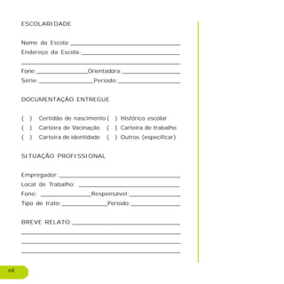 68
ESCOLARIDADE
Nome da Escola:_______________________________
Endereço da Escola:___________________________
_____________________________________________
Fone:_______________Orientadora:_________________
Série:_______________Período:_________________
DOCUMENTAÇÃO ENTREGUE
( ) Certidão de nascimento ( ) Histórico escolar
( ) Carteira de Vacinação ( ) Carteira de trabalho
( ) Carteira de identidade ( ) Outros (especificar)
SITUAÇÃO PROFISSIONAL
Empregador:_________________________________
Local de Trabalho: ____________________________
Fone: ______________Responsável:______________
Tipo de trato:_____________Período:______________
BREVE RELATO:______________________________
_______________________________________________________________________
_______________________________________________________________________
_______________________________________________________
 
