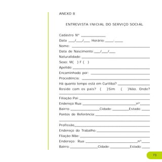 73
ANEXO 8
ENTREVISTA INICIAL DO SERVIÇO SOCIAL
Cadastro Nº ____________
Data ___/___/___ Horário:____:____
Nome: _____________________________________
Data de Nascimento:___/___/___
Naturalidade:_________________________________
Sexo: M( ) F ( )
Apelido:_____________________________________
Encaminhado por: _____________________________
Procedência: _________________________________
Há quanto tempo está em Curitiba? ________________
Reside com os pais? ( )Sim ( )Não. Onde?
____________________________________________
Filiação:Pai:__________________________________
Endereço:Rua:___________________________nº_____
Bairro:______________Cidade:________Estado:____
Pontos de Referência:___________________________
____________________________________________
Profissão____________________________________
Endereço do Trabalho:__________________________
Fliação:Mãe:__________________________________
Endereço: Rua:_________________________nº____
Bairro:______________Cidade:__________Estado:____
 