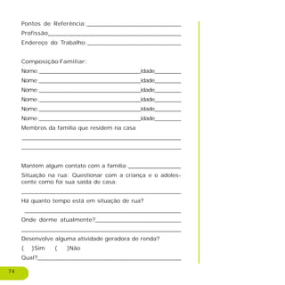 74
Pontos de Referência:__________________________
Profissão____________________________________
Endereço do Trabalho:__________________________
Composição Familiar:
Nome:_______________________________idade________
Nome:_______________________________idade________
Nome:_______________________________idade________
Nome:_______________________________idade________
Nome:_______________________________idade________
Nome:_______________________________idade________
Membros da família que residem na casa
__________________________________________________________
_____________________________________________
Mantém algum contato com a família:_______________
Situação na rua: Questionar com a criança e o adoles-
cente como foi sua saída de casa:
______________________________________________________________________________________________________________________________________________
Há quanto tempo está em situação de rua?
____________________________________________
Onde dorme atualmente?________________________
___________________________________________________
Desenvolve alguma atividade geradora de renda?
( )Sim ( )Não
Qual?________________________________________
 