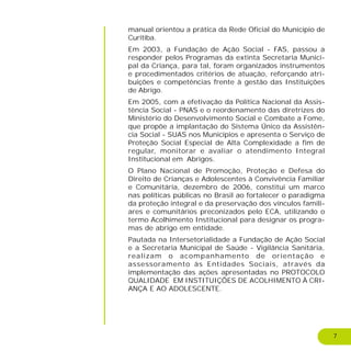 7
manual orientou a prática da Rede Oficial do Município de
Curitiba.
Em 2003, a Fundação de Ação Social - FAS, passou a
responder pelos Programas da extinta Secretaria Munici-
pal da Criança, para tal, foram organizados instrumentos
e procedimentados critérios de atuação, reforçando atri-
buições e competências frente à gestão das Instituições
de Abrigo.
Em 2005, com a efetivação da Política Nacional da Assis-
tência Social - PNAS e o reordenamento das diretrizes do
Ministério do Desenvolvimento Social e Combate a Fome,
que propõe a implantação do Sistema Único da Assistên-
cia Social - SUAS nos Municípios e apresenta o Serviço de
Proteção Social Especial de Alta Complexidade a fim de
regular, monitorar e avaliar o atendimento Integral
Institucional em Abrigos.
O Plano Nacional de Promoção, Proteção e Defesa do
Direito de Crianças e Adolescentes à Convivência Familiar
e Comunitária, dezembro de 2006, constitui um marco
nas políticas públicas no Brasil ao fortalecer o paradigma
da proteção integral e da preservação dos vínculos famili-
ares e comunitários preconizados pelo ECA, utilizando o
termo Acolhimento Institucional para designar os progra-
mas de abrigo em entidade.
Pautada na Intersetorialidade a Fundação de Ação Social
e a Secretaria Municipal de Saúde - Vigilância Sanitária,
realizam o acompanhamento de orientação e
assessoramento às Entidades Sociais, através da
implementação das ações apresentadas no PROTOCOLO
QUALIDADE EM INSTITUIÇÕES DE ACOLHIMENTO À CRI-
ANÇA E AO ADOLESCENTE.
 