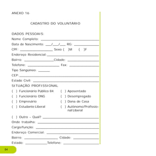 ANEXO 16
CADASTRO DO VOLUNTÁRIO
DADOS PESSOAIS:
Nome Completo: _____________________________
Data de Nascimento: ___/___/___ RG: _____________
CPF: _________________ Sexo ( )M ( )F
Endereço Residencial:__________________________
Bairro: _______________Cidade: ________________
Telefone: ________________ Fax: _______________
Tipo Sangüíneo: ______
CEP:_______________________________________
Estado Civil: __________________________________
SITUAÇÃO PROFISSIONAL
Onde trabalha: _______________________________
Cargo/função: ________________________________
Endereço Comercial: __________________________
Bairro: _________________ Cidade: _____________
Estado: ___________Telefone: __________________
84
Funcionário Público 84
Funcionário ONG
Empresário
Estudante Liberal
Outro - Qual? _____________________________
( )
( )
( )
( )
( )
Aposentado
Desempregado
Dona de Casa
Autônomo/Profissio-
nal Liberal
( )
( )
( )
( )
 