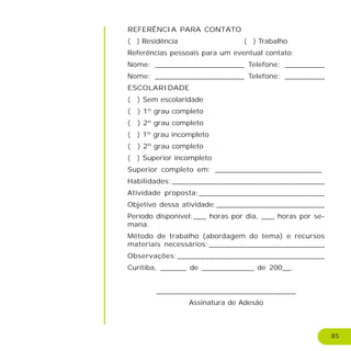 85
REFERÊNCIA PARA CONTATO
( ) Residência ( ) Trabalho
Referências pessoais para um eventual contato:
Nome: ____________________ Telefone: _________
Nome: ____________________ Telefone: _________
ESCOLARIDADE
( ) Sem escolaridade
( ) 1º grau completo
( ) 2º grau completo
( ) 1º grau incompleto
( ) 2º grau completo
( ) Superior incompleto
Superior completo em: ________________________
Habilidades:__________________________________
Atividade proposta:____________________________
Objetivo dessa atividade:_________________________
Período disponível:___ horas por dia, ___ horas por se-
mana.
Método de trabalho (abordagem do tema) e recursos
materiais necessários:__________________________
Observações:________________________________
Curitiba, ______ de ____________ de 200__.
______________________________
Assinatura de Adesão
 