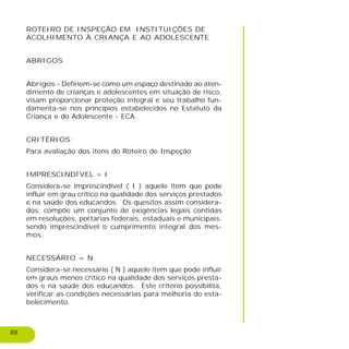 88
ROTEIRO DE INSPEÇÃO EM INSTITUIÇÕES DE
ACOLHIMENTO À CRIANÇA E AO ADOLESCENTE
ABRIGOS
Abrigos - Definem-se como um espaço destinado ao aten-
dimento de crianças e adolescentes em situação de risco,
visam proporcionar proteção integral e seu trabalho fun-
damenta-se nos princípios estabelecidos no Estatuto da
Criança e do Adolescente - ECA.
CRITÉRIOS:
Para avaliação dos itens do Roteiro de Inspeção
IMPRESCINDÍVEL = I
Considera-se imprescindível ( I ) aquele item que pode
influir em grau crítico na qualidade dos serviços prestados
e na saúde dos educandos. Os quesitos assim considera-
dos, compõe um conjunto de exigências legais contidas
em resoluções, portarias federais, estaduais e municipais,
sendo imprescindível o cumprimento integral dos mes-
mos.
NECESSÁRIO = N
Considera-se necessário ( N ) aquele item que pode influir
em graus menos crítico na qualidade dos serviços presta-
dos e na saúde dos educandos. Este critério possibilita,
verificar as condições necessárias para melhoria do esta-
belecimento.
 