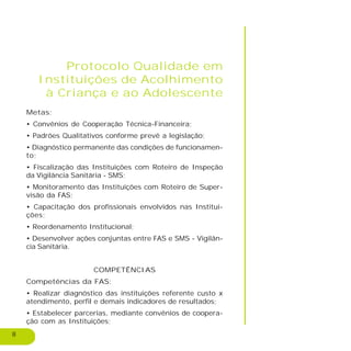 8
Protocolo Qualidade em
Instituições de Acolhimento
à Criança e ao Adolescente
Metas:
• Convênios de Cooperação Técnica-Financeira;
• Padrões Qualitativos conforme prevê a legislação;
• Diagnóstico permanente das condições de funcionamen-
to;
• Fiscalização das Instituições com Roteiro de Inspeção
da Vigilância Sanitária - SMS;
• Monitoramento das Instituições com Roteiro de Super-
visão da FAS;
• Capacitação dos profissionais envolvidos nas Institui-
ções;
• Reordenamento Institucional;
• Desenvolver ações conjuntas entre FAS e SMS - Vigilân-
cia Sanitária.
COMPETÊNCIAS
Competências da FAS:
• Realizar diagnóstico das instituições referente custo x
atendimento, perfil e demais indicadores de resultados;
• Estabelecer parcerias, mediante convênios de coopera-
ção com as Instituições;
 