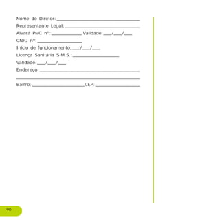 90
Nome do Diretor:______________________________
Representante Legal:___________________________
Alvará PMC nº:___________ Validade:___/___/___
CNPJ nº:________________
Inicio de funcionamento:___/___/___
Licença Sanitária S.M.S.:_________________
Validade:___/___/___
Endereço:___________________________________
_____________________________________________
Bairro:___________________CEP:________________
 