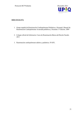Protocolo RCP Pediatría                                      Diciembre 2011




BIBLIOGRAFÍA



  1. Grupo español de Reanimación Cardiopulmonar Pediátrica y Neonatal. Manual de
     Reanimación Cardiopulmonar Avanzada pediátrica y Neonatal. 5ª Edición. 2009


  2. Colegio oficial de Enfermería. Curso de Reanimación Básica del Recién Nacido.
     2011


  3. Reanimación cardiopulmonar adultos y pediátrica. IVAFE.




                                                                                     21
 