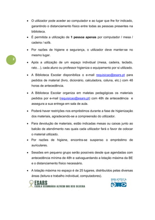 2
• O utilizador pode aceder ao computador e ao lugar que lhe for indicado,
garantindo o distanciamento físico entre todas as pessoas presentes na
biblioteca.
• É permitida a utilização de 1 pessoa apenas por computador / mesa /
cadeira / sofá.
• Por razões de higiene e segurança, o utilizador deve manter-se no
mesmo lugar.
• Após a utilização de um espaço individual (mesa, cadeira, teclado,
rato…), cada aluno ou professor higieniza o equipamento por si utilizado.
• A Biblioteca Escolar disponibiliza o e-mail requisicao@esars.pt para
pedidos de material (livro, dicionário, calculadora, coluna, etc.) com 48
horas de antecedência.
• A Biblioteca Escolar organiza em maletas pedagógicas os materiais
pedidos por e-mail (requisicao@esars.pt) com 48h de antecedência e
assegura a sua entrega em sala de aula.
• Poderá haver restrições nos empréstimos durante a fase de higienização
dos materiais, agradecendo-se a compreensão do utilizador.
• Para devolução de materiais, estão indicadas mesas ou caixas junto ao
balcão de atendimento nas quais cada utilizador fará o favor de colocar
o material utilizado.
• Por razões de higiene, encontra-se suspenso o empréstimo de
auriculares.
• Sessões em pequeno grupo serão possíveis desde que agendadas com
antecedência mínima de 48h e salvaguardando a lotação máxima da BE
e o distanciamento físico necessário.
• A lotação máxima no espaço é de 25 lugares, distribuídos pelas diversas
áreas (leitura e trabalho individual, computadores).
 