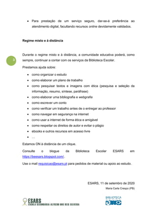 3
• Para prestação de um serviço seguro, dar-se-á preferência ao
atendimento digital, facultando recursos online devidamente validados.
Regime misto e à distância
Durante o regime misto e à distância, a comunidade educativa poderá, como
sempre, continuar a contar com os serviços da Biblioteca Escolar.
Prestamos ajuda sobre:
• como organizar o estudo
• como elaborar um plano de trabalho
• como pesquisar textos e imagens com ética (pesquisa e seleção da
informação, resumo, síntese, paráfrase)
• como elaborar uma bibliografia e webgrafia
• como escrever um conto
• como verificar um trabalho antes de o entregar ao professor
• como navegar em segurança na internet
• como usar a internet de forma ética e amigável
• como respeitar os direitos de autor e evitar o plágio
• ebooks e outros recursos em acesso livre
• …
Estamos ON à distância de um clique.
Consulte o blogue da Biblioteca Escolar ESARS em
https://beesars.blogspot.com/.
Use o mail requisicao@esars.pt para pedidos de material ou apoio ao estudo.
ESARS, 11 de setembro de 2020
Maria Carla Crespo (PB)
 