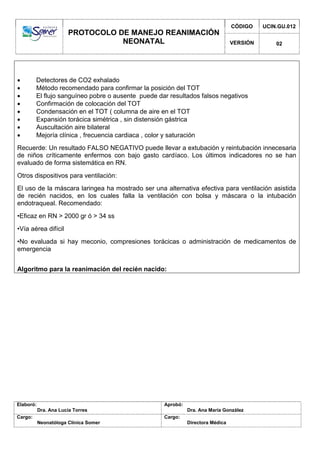 PROTOCOLO DE MANEJO REANIMACIÓN
NEONATAL
CÓDIGO UCIN.GU.012
VERSIÓN 02
Elaboró:
Dra. Ana Lucía Torres
Aprobó:
Dra. Ana María González
Cargo:
Neonatóloga Clínica Somer
Cargo:
Directora Médica
 Detectores de CO2 exhalado
 Método recomendado para confirmar la posición del TOT
 El flujo sanguíneo pobre o ausente puede dar resultados falsos negativos
 Confirmación de colocación del TOT
 Condensación en el TOT ( columna de aire en el TOT
 Expansión torácica simétrica , sin distensión gástrica
 Auscultación aire bilateral
 Mejoría clínica , frecuencia cardiaca , color y saturación
Recuerde: Un resultado FALSO NEGATIVO puede llevar a extubación y reintubación innecesaria
de niños críticamente enfermos con bajo gasto cardíaco. Los últimos indicadores no se han
evaluado de forma sistemática en RN.
Otros dispositivos para ventilación:
El uso de la máscara laringea ha mostrado ser una alternativa efectiva para ventilación asistida
de recién nacidos, en los cuales falla la ventilación con bolsa y máscara o la intubación
endotraqueal. Recomendado:
•Eficaz en RN > 2000 gr ó > 34 ss
•Vía aérea difícil
•No evaluada si hay meconio, compresiones torácicas o administración de medicamentos de
emergencia
Algoritmo para la reanimación del recién nacido:
 