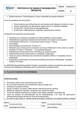 PROTOCOLO DE MANEJO REANIMACIÓN
NEONATAL
CÓDIGO UCIN.GU.012
VERSIÓN 02
Elaboró:
Dra. Ana Lucía Torres
Aprobó:
Dra. Ana María González
Cargo:
Neonatóloga Clínica Somer
Cargo:
Directora Médica
 Efectos adversos: Tombocitopenia y mayor necesidad de soporte inotrópico
Inicio de maniobras de reanimación:
 Tener presente que la Reanimación casi siempre está indicada en todos los casos
 Valorar condiciones con alta tasa de supervivencia y morbilidad aceptable
 En todo RN > 25 semanas de edad gestacional
 Puede tener malformaciones congénitas, igualmente se reanima
Suspensión de maniobras de reanimación:
 Identificar las condiciones asociadas con alta mortalidad y mal pronóstico
 Posibilidad de suspender maniobras de reanimación en acuerdo con los padres
 Prematuridad extrema EG < 23 semanas ó peso al nacer < 400 gr
 Anencefalia
 Anormalidades cromosómicas: Trisomía 13
 Recordar que a menos que la concepción ocurra por fertilización in vitro, tener en cuenta:
 Precisión 3-4 días (1º trimestre) – 1 ó 2 semanas después
 Estimaciones de peso fetal varían 100-200 gr en el peso al nacer
 Implicaciones para la supervivencia y morbilidad a largo plazo
 Tener en cuenta Restricción del crecimiento intrauterino (RCIU)  resultados menos
predecibles
 Suspender la reanimación si la frecuencia cardíaca permanece indetectable (asistolia)
durante 10 minutos
La AAP/AHA Neonatal Resuscitation Program recomiendan realizar simulaciones para adquirir y
mantener las habilidades necesarias para la reanimación neonatal efectiva.
IV. PLAN DE CUIDADOS DE ENFERMERÍA
Enfermeras jefes:
 Permanece atento a las instrucciones del médico.
 Es una de las personas que normalmente activa el código azul
 Canaliza los accesos venosos.
 Ayuda a verificar los signos vitales tensión arterial frecuencia cardiaca
 Realiza las diluciones mezclas o infusiones que ordene el medico
 Toma las muestras solicitas por el médico como gases arteriales, electrolitos etc.
 Lleva los tiempos de administración de los medicamentos y en caso de reanimación
cardiopulmonar lleva el tiempo de inicio de la reanimación.
 En caso de que el líder lo ordene puede suministrar ventilación con presión positiva y masaje
 