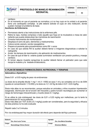 PROTOCOLO DE MANEJO REANIMACIÓN
NEONATAL
CÓDIGO UCIN.GU.012
VERSIÓN 02
Elaboró:
Dra. Ana Lucía Torres
Aprobó:
Dra. Ana María González
Cargo:
Neonatóloga Clínica Somer
Cargo:
Directora Médica
cardiaco.
 En el momento en que el paciente se normaliza y si no hay cupo en la unidad o el paciente
tiene una cardiopatía compleja la jefe deberá solicitar el cupo en otra institución, donde
puedan manejar el problema de base.
Auxiliares de Enfermeria:
 Permanece atento a las instrucciones de la enfermera jefe.
 Retira la ropa, mantas compresa o todo aquello que haya en la incubadora o mesa de calor
radiante que pueda obstaculizar las maniobras de reanimación
 Conecta instrumentos de monitorización
 Desplaza el carro de paro, elementos y medicamentos.
 Coloca sonda vesical y sonda nasogástrica
 Prepara al paciente para procedimientos como RX o ecos
 En caso de que solicita RX la auxiliar deberá llamar a imágenes diagnosticas a solicitar la
radiografía
 Anota los tiempos de reanimación y de aplicación de medicamentos
 En caso de que el líder lo ordene puede suministrar ventilación con presión positiva y masaje
cardiaco.
 Si toman alguna muestra sanguínea la auxiliar deberá llamar al patinador para que este
recoja la muestra y la traslade al laboratorio.
V. PLAN DE MANEJO FARMACOLÓGICO, NUTRICIONAL Y TERAPIAS
Adrenalina o Epinefrina:
Dosis 0.01 a 0.03 mg/kg de peso vía endovenosa
La dosis de la ampolla diluida 1 mg/ 1 ml (1 -1000) se saca 1 ml y se completa con 9 cc de SSN
(queda en concentración 1:10.000) y la dosis es: 0,1 ml/ Kg de ésta ó 0,01 -0,03 mg/Kg.
Dosis más altas no se recomiendan, porque estudios en animales y niños muestran hipertensión
exagerada, disminución de la función del miocardio y pobre función neurológica por aumentar el
riesgo de hemorragia intraventricular y muerte (dosis 0,1 mg/kg).
Si se utiliza la ruta orotraqueal, las dosis de 0,01 o 0,03 mg/kg son inefectivas, por lo tanto la
administración EV es la preferida.
Dosis más altas por TOT (0,05 a 0,1 mg/kg) puede ser consideradas, pero la seguridad y eficacia
de ésta práctica no ha sido evaluada
Repetir cada 3 a 5 minutos
Por vía endotraqueal hay mayor duración del efecto pero depende del flujo pulmonar.
 
