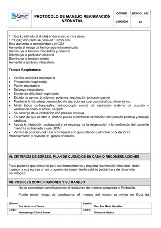 PROTOCOLO DE MANEJO REANIMACIÓN
NEONATAL
CÓDIGO UCIN.GU.012
VERSIÓN 02
Elaboró:
Dra. Ana Lucía Torres
Aprobó:
Dra. Ana María González
Cargo:
Neonatóloga Clínica Somer
Cargo:
Directora Médica
1 mEq/ kg (diluido al doble) endovenoso o intra óseo
1 mEq/kg min cada se pasa en 10 minutos
Este aumenta la osmolaridad y el CO2
Aumenta el riesgo de hemorragia intraventricular
Disminuye la función miocárdica y cerebral
Disminuye la perfusión cerebral
Disminuye la tensión arterial
Aumenta la acidosis intracelular.
Terapia Respiratoria:
 Verifica actividad respiratoria
 Frecuencia respiratoria
 Patrón respiratorio
 Esfuerzo respiratorio
 Signos de dificultad respiratoria
 Estado de apnea, bradipnea, polipnea, respiración jadeante gaspin
 Mantiene la vía aérea permeable, sin secreciones cuerpos extraños, alimento etc.
 Alista tubos orotraqueales, laringoscopio sonda de aspiración sistema de succión y
ventilación como el ambú, neopuff.
 Se encarga de la ventilación con presión positiva
 En caso de que el líder lo ordene puede suministrar ventilación con presión positiva y masaje
cardiaco.
 Apoya la intubación orotraqueal y se encarga de la oxigenación y la ventilación del paciente
mientras se traslada a una UCIN.
 Verifica la posición del tubo orotraqueal con auscultación pulmonar o Rx de tórax
Procesamiento y revisión de gases arteriales.
VI. CRITERIOS DE EGRESO, PLAN DE CUIDADOS EN CASA O RECOMENDACIONES
Todo paciente que presente paro cardiorespiratorio y requiera reanimación neonatal , debe
ingresar a sus egreso en un programa de seguimiento estricto pediátrico y de desarrollo
neurológico.
VII. POSIBLES COMPLICACIONES Y SU MANEJO
No se consideran complicaciones al realizarse de manera apropiada el Protocolo.
Puede existir riesgo de barotrauma, el manejo del mismo se revisa en Guía de
 