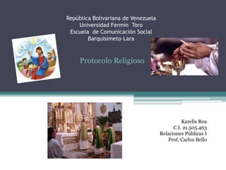 República Bolivariana de Venezuela
Universidad Fermín Toro
Escuela de Comunicación Social
Barquisimeto-Lara

Protocolo Religioso

Karelis Roa
C.I. 21.505.463
Relaciones Públicas I
Prof. Carlos Bello

 