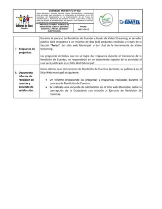 CONVENIO TRIPARTITO Nº 842
                   Aunar esfuerzos y recursos técnicos, físicos, administrativos y económicos
                   entre las partes, para acompañar a la Gobernación de Antioquia y a los 124
                   municipios del Departamento en la implementación de las Fases de
                   Transformación y Democracia de Gobierno en línea; y para llevar a cabo el
                   Piloto del Modelo de Implementación del Manual 3.0 de Gobierno en línea en
                   50 entidades del Departamento de Antioquia.
                        PROTOCOLO PARA EL EJERCICIO DE
                        RENDICIÓN DE CUENTAS SECTORIAL                        Fecha:
                          MUNICIPAL A TRAVÉS DE MEDIOS                     06/11/2012
                                   ELECTRÓNICOS.



                       Durante el proceso de Rendición de Cuentas a través de Video Streaming, el servidor
                       público dará respuesta a un máximo de diez (10) preguntas recibidas a través de la
                       Sección “Foros”, del sitio web Municipal y del chat de la herramienta de Video
7. Respuesta de        Streaming.
   preguntas.
                       Las preguntas recibidas que no se logre dar respuesta durante el transcurso de la
                       Rendición de Cuentas, se responderán en un documento soporte de la actividad el
                       cual será publicado en el Sitio Web Municipal.

                       Como último paso del ejercicio de Rendición de Cuentas Sectorial, se publicará en el
8. Documento           Sitio Web municipal lo siguiente:
   Informe de
   rendición de                     Un informe recopilando las preguntas y respuestas realizadas durante el
   cuentas y                         proceso de Rendición de Cuentas.
   encuesta de                      Se realizará una encuesta de satisfacción en el Sitio web Municipal, sobre la
   satisfacción.                     percepción de la Ciudadanía con relación al Ejercicio de Rendición de
                                     Cuentas.
 