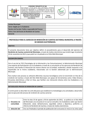 CONVENIO TRIPARTITO Nº 842
                     Aunar esfuerzos y recursos técnicos, físicos, administrativos y económicos
                     entre las partes, para acompañar a la Gobernación de Antioquia y a los 124
                     municipios del Departamento en la implementación de las Fases de
                     Transformación y Democracia de Gobierno en línea; y para llevar a cabo el
                     Piloto del Modelo de Implementación del Manual 3.0 de Gobierno en línea en
                     50 entidades del Departamento de Antioquia.
                          PROTOCOLO PARA EL EJERCICIO DE
                          RENDICIÓN DE CUENTAS SECTORIAL                        Fecha:
                            MUNICIPAL A TRAVÉS DE MEDIOS                     06/11/2012
                                     ELECTRÓNICOS.




Entidad Municipal:
Sector elegido por la Ciudadanía:
Nombre del Servidor Publico responsable del Proceso
Fecha y hora del Evento de Rendición de Cuentas
Sectorial:


 PROTOCOLO PARA EL EJERCICIO DE RENDICIÓN DE CUENTAS SECTORIAL MUNICIPAL A TRAVÉS
                             DE MEDIOS ELECTRÓNICOS.
OBJETIVO

El presente documento tiene por objetivo definir el procedimiento para el desarrollo del ejercicio de
Rendición de Cuentas sectorial del Municipio, a través de medios electrónicos que tendrá lugar el próximo
24 de noviembre de 2012 y que podrá ser visualizado en el Sitio Web Municipal.

DESCRIPCIÓN GENERAL


Con el uso de las TICS (Tecnologías de la Información y las Comunicaciones), la Administración Municipal
crea espacios de Participación con la Ciudadanía a través de su vinculación en los ejercicios de Rendición de
Cuentas; esto facilita la interacción de manera directa con la Entidad, recibiendo y dando respuesta a las
inquietudes de la misma ciudadanía, relacionadas con la Gestión adelantada por la Administración
Municipal.

Para realizar este proceso se utilizarán diferentes recursos tecnológicos como la transmisión en Vivo de la
rendición de Cuentas a través del Sitio Web Municipal, con apoyo de herramientas como: Video Stream,
Encuestas electrónicas y Chat en línea, que facilitan una interacción directa entre los Ciudadanos y la
Administración Municipal.

METODOLOGÍA PROCESO DE RENDICIÓN DE CUENTAS

A continuación se describen los ocho (8) pasos que establecen la metodología y las actividades a desarrollar
para la ejecución del proceso de rendición de cuentas sectorial.



                         Entre los días 23 de agosto y 30 de septiembre de 2012, se publicó en el Sitio Web
1. Encuesta a la         del Municipio una encuesta en la cual se consultó a los Ciudadanos sobre que Sector
   comunidad.            (Educación, salud, infraestructura, seguridad, cultura y deportes.), preferiría un
                         informe de Rendición de Cuentas a través de medios electrónicos.
2. Selección del         Una vez finalizado el periodo de publicación de la encuesta (1 mes) en los sitios web,
 