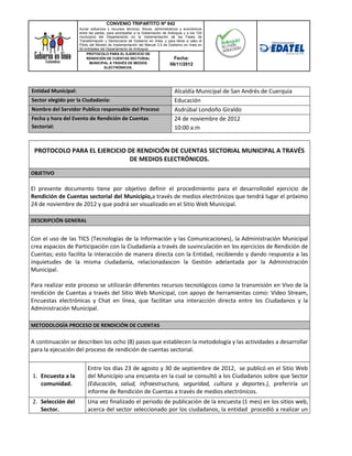 CONVENIO TRIPARTITO Nº 842
                       Aunar esfuerzos y recursos técnicos, físicos, administrativos y económicos
                       entre las partes, para acompañar a la Gobernación de Antioquia y a los 124
                       municipios del Departamento en la implementación de las Fases de
                       Transformación y Democracia de Gobierno en línea; y para llevar a cabo el
                       Piloto del Modelo de Implementación del Manual 3.0 de Gobierno en línea en
                       50 entidades del Departamento de Antioquia.
                            PROTOCOLO PARA EL EJERCICIO DE
                            RENDICIÓN DE CUENTAS SECTORIAL                        Fecha:
                              MUNICIPAL A TRAVÉS DE MEDIOS                     06/11/2012
                                       ELECTRÓNICOS.




  Entidad Municipal:                                                            Alcaldía Municipal de San Andrés de Cuerquia
  Sector elegido por la Ciudadanía:                                             Educación
  Nombre del Servidor Publico responsable del Proceso                           Asdrúbal Londoño Giraldo
  Fecha y hora del Evento de Rendición de Cuentas                               24 de noviembre de 2012
  Sectorial:                                                                    10:00 a.m


   PROTOCOLO PARA EL EJERCICIO DE RENDICIÓN DE CUENTAS SECTORIAL MUNICIPAL A TRAVÉS
                               DE MEDIOS ELECTRÓNICOS.
  OBJETIVO

  El presente documento tiene por objetivo definir el procedimiento para el desarrollodel ejercicio de
  Rendición de Cuentas sectorial del Municipio,a través de medios electrónicos que tendrá lugar el próximo
  24 de noviembre de 2012 y que podrá ser visualizado en el Sitio Web Municipal.

  DESCRIPCIÓN GENERAL


  Con el uso de las TICS (Tecnologías de la Información y las Comunicaciones), la Administración Municipal
  crea espacios de Participación con la Ciudadanía a través de suvinculación en los ejercicios de Rendición de
  Cuentas; esto facilita la interacción de manera directa con la Entidad, recibiendo y dando respuesta a las
  inquietudes de la misma ciudadanía, relacionadascon la Gestión adelantada por la Administración
  Municipal.

  Para realizar este proceso se utilizarán diferentes recursos tecnológicos como la transmisión en Vivo de la
  rendición de Cuentas a través del Sitio Web Municipal, con apoyo de herramientas como: Video Stream,
  Encuestas electrónicas y Chat en línea, que facilitan una interacción directa entre los Ciudadanos y la
  Administración Municipal.

1. METODOLOGÍA PROCESO DE RENDICIÓN DE CUENTAS

  A continuación se describen los ocho (8) pasos que establecen la metodología y las actividades a desarrollar
  para la ejecución del proceso de rendición de cuentas sectorial.

                           Entre los días 23 de agosto y 30 de septiembre de 2012, se publicó en el Sitio Web
   1. Encuesta a la        del Municipio una encuesta en la cual se consultó a los Ciudadanos sobre que Sector
      comunidad.           (Educación, salud, infraestructura, seguridad, cultura y deportes.), preferiría un
                           informe de Rendición de Cuentas a través de medios electrónicos.
   2. Selección del        Una vez finalizado el periodo de publicación de la encuesta (1 mes) en los sitios web,
      Sector.              acerca del sector seleccionado por los ciudadanos, la entidad procedió a realizar un
 