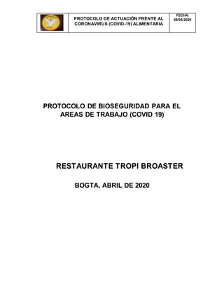 PROTOCOLO DE ACTUACIÓN FRENTE AL
CORONAVIRUS (COVID-19) ALIMENTARIA
FECHA:
08/05/2020
PROTOCOLO DE BIOSEGURIDAD PARA EL
AREAS DE TRABAJO (COVID 19)
RESTAURANTE TROPI BROASTER
BOGTA, ABRIL DE 2020
 