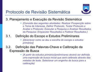 Protocolo de Revisão Sistemática
3. Planejamento e Execução da Revisão Sistemática
           {Consiste das seguintes atividades: Realizar Prospecção sobre
            o Tema de Interesse, Definir Protocolo, Testar Protocolo e
            Avaliar o Protocolo; Executar a Pesquisa e Analisar Resultados
            da Pesquisa; Empacotar Resultados e Publicar Resultados.}
3.1.   Definição do Escopo e Estudos Preliminares
           {Descrever como se deu a escolha do escopo e estudos
            primários}
3.2. Definição das Palavras-Chave e Calibração da
   Expressão de Busca
           {A partir do estudos primários/preliminares deverá ser definida
            uma expressão de busca inicial que será calibrada através das
            rodadas de teste. Selecionar um engenho de busca para a
            calibração}
 