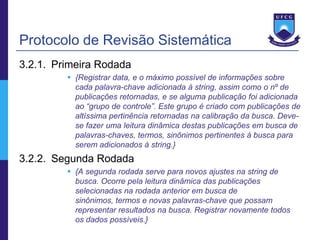 Protocolo de Revisão Sistemática
3.2.1. Primeira Rodada
          {Registrar data, e o máximo possível de informações sobre
           cada palavra-chave adicionada à string, assim como o nº de
           publicações retornadas, e se alguma publicação foi adicionada
           ao “grupo de controle”. Este grupo é criado com publicações de
           altíssima pertinência retornadas na calibração da busca. Deve-
           se fazer uma leitura dinâmica destas publicações em busca de
           palavras-chaves, termos, sinônimos pertinentes à busca para
           serem adicionados à string.}
3.2.2. Segunda Rodada
          {A segunda rodada serve para novos ajustes na string de
           busca. Ocorre pela leitura dinâmica das publicações
           selecionadas na rodada anterior em busca de
           sinônimos, termos e novas palavras-chave que possam
           representar resultados na busca. Registrar novamente todos
           os dados possíveis.}
 