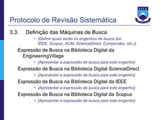 Protocolo de Revisão Sistemática
3.3.   Definição das Máquinas de Busca
           {Definir quais serão os engenhos de busca (ex:
            IEEE, Scopus, ACM, ScienceDirect, Compendex, etc.)}
   Expressão de Busca na Biblioteca Digital da
     EngineeringVillage
           {Apresentar a expressão de busca para este engenho}
   Expressão de Busca na Biblioteca Digital ScienceDirect
           {Apresentar a expressão de busca para este engenho}
   Expressão de Busca na Biblioteca Digital da IEEE
           {Apresentar a expressão de busca para este engenho}
   Expressão de Busca na Biblioteca Digital da Scopus
           {Apresentar a expressão de busca para este engenho}
 