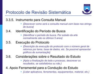 Protocolo de Revisão Sistemática
3.3.5. Instrumento para Consulta Manual
           {Descrever como será a consulta manual com base nas strings
            de busca}
3.4.   Identificação do Período de Busca
           {Identificar o período de busca. Par estado da arte
            normalmente são os últimos 5 anos}
3.5.   Execução do Protocolo
           {Descrição da execução do protocolo com o número geral de
            retornos por tema, base de dados, etc. Se possível apresentar
            gráficos de sumarização}
3.6.   Considerações sobre o Resultado do Estudo
           {Após a finalização de todo o processo, descrever os
            resultados, se satisfatórios ou não.}
4. Apoio Ferramental para a Condução do Estudo
           {Listar aplicativos, ferramentas, equipamentos, material, etc.}
 
