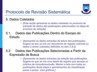 Protocolo de Revisão Sistemática
5. Dados Coletados
          {Esta seção apresenta os dados coletados no processo de
           extração de dados das publicações selecionadas na etapa do
           processo de seleção}
5.1. Dados das Publicações Dentro do Escopo do
   Estudo
          {Apresentar os dados extraídos da leitura das publicações.
           Sugere-se que se crie um documento de registro cobrindo os
           dados a serem coletados definidos no item 2.8.2}
5.2. Dados das Publicações Selecionadas a Partir da
   Expressão de Busca
          {Apresentar os dados extraídos da seleção das publicações.
           Sugere-se que se crie uma tabela de registro que abranja os
           critérios de inclusão/exclusão. Manter a lista com todas as
           publicações desta etapa e apontamentos de classificação
           passo a passo. Usar gráficos.}
 