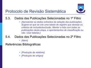 Protocolo de Revisão Sistemática
5.3.   Dados das Publicações Selecionadas no 1º Filtro
           {Apresentar os dados extraídos da seleção das publicações.
            Sugere-se que se crie uma tabela de registro que abranja os
            critérios de inclusão/exclusão. Manter a lista com todas as
            publicações desta etapa, e apontamentos de classificação ou
            não. Usar tabelas.}
5.4.   Dados das Publicações Selecionadas no 2º Filtro
           {Idem}
Referências Bibliográficas

           {Produção de relatório}
           {Produção de artigos}
 