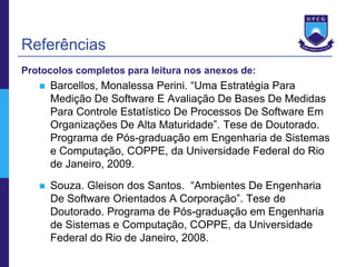 Referências
Protocolos completos para leitura nos anexos de:
      Barcellos, Monalessa Perini. “Uma Estratégia Para
       Medição De Software E Avaliação De Bases De Medidas
       Para Controle Estatístico De Processos De Software Em
       Organizações De Alta Maturidade”. Tese de Doutorado.
       Programa de Pós-graduação em Engenharia de Sistemas
       e Computação, COPPE, da Universidade Federal do Rio
       de Janeiro, 2009.
      Souza. Gleison dos Santos. “Ambientes De Engenharia
       De Software Orientados A Corporação”. Tese de
       Doutorado. Programa de Pós-graduação em Engenharia
       de Sistemas e Computação, COPPE, da Universidade
       Federal do Rio de Janeiro, 2008.
 
