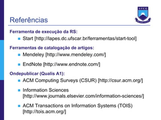 Referências
Ferramenta de execução da RS:
      Start [http://lapes.dc.ufscar.br/ferramentas/start-tool]
Ferramentas de catalogação de artigos:
      Mendeley [http://www.mendeley.com/]
      EndNote [http://www.endnote.com/]
Ondepublicar (Qualis A1):
      ACM Computing Surveys (CSUR) [http://csur.acm.org/]
      Information Sciences
       [http://www.journals.elsevier.com/information-sciences/]
      ACM Transactions on Information Systems (TOIS)
       [http://tois.acm.org/]
 